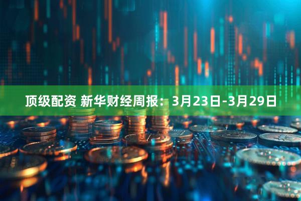 顶级配资 新华财经周报：3月23日-3月29日