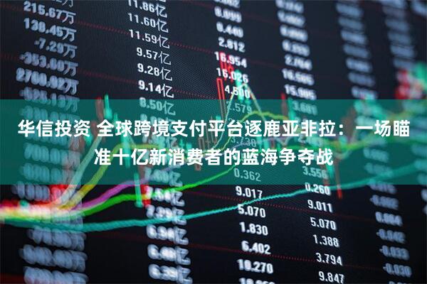 华信投资 全球跨境支付平台逐鹿亚非拉:一场瞄准十亿新消费者的蓝海争夺战
