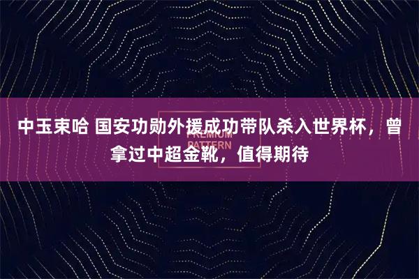 中玉束哈 国安功勋外援成功带队杀入世界杯，曾拿过中超金靴，值得期待