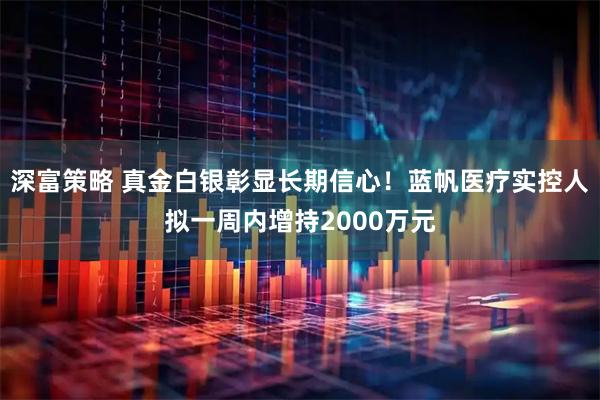 深富策略 真金白银彰显长期信心！蓝帆医疗实控人拟一周内增持2000万元