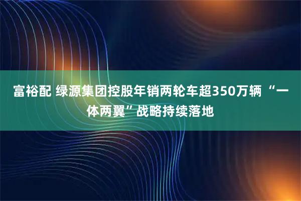 富裕配 绿源集团控股年销两轮车超350万辆 “一体两翼”战略持续落地