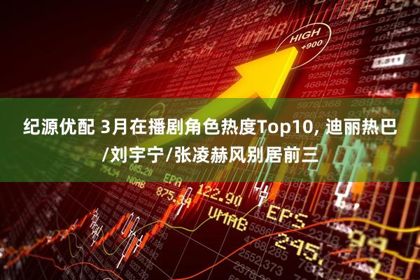 纪源优配 3月在播剧角色热度Top10, 迪丽热巴/刘宇宁/张凌赫风别居前三
