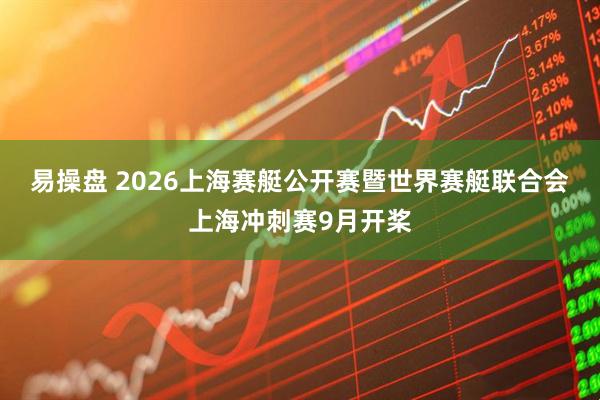 易操盘 2026上海赛艇公开赛暨世界赛艇联合会上海冲刺赛9月开桨