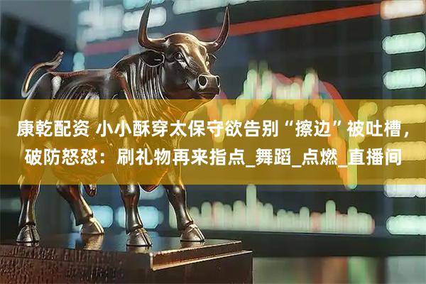 康乾配资 小小酥穿太保守欲告别“擦边”被吐槽,破防怒怼:刷礼物再来指点_舞蹈_点燃_直播间