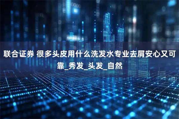 联合证券 很多头皮用什么洗发水专业去屑安心又可靠_秀发_头发_自然