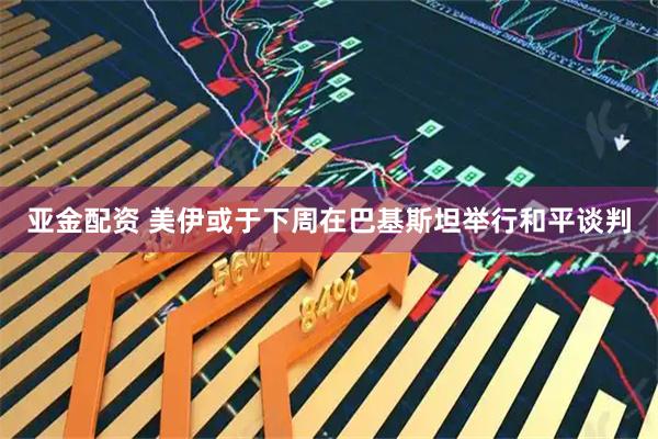 亚金配资 美伊或于下周在巴基斯坦举行和平谈判